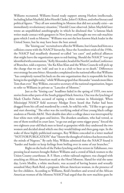 Williams recounted. Williams found ready support among Harlem intellectuals, includingJulian Mayfield, John Heneik Clarke, ohn O. Killens, andotherliteraryand political figures. “They all saw something in Monroe that did not actually exise—an immediatelyrevolutionary situation,” Harold Cruse observed. Julian Mayfeld ater wrote an unpublished autobiography in which he disclosed that “a famous black writer made contact with gangsters in New Jersey and bought me two sub-machine guns which I ok to Monroe.” Williams was not the best known black leader in the United States, but he may have been the best armed. “The“kissingease” recruited newallie for Williams, but i launched himon a collsion course with the NAACP hierarchy: Since the Scottsboro tial of the 19305, the NAACP had steadfastly shunned so-called “sex cases” and political alliances that might leave the organization open to ted-baiting. Should the NAACP “ever get identifiedwithcommunism,” Kelly Alexander, headofthe North Carolina Conference of Branches, told a reporte; “the Ku Klux Klan and the White Councils will pick up the charge that we are ‘reds’ and use it s a club to beat us to death.” Differences overstrategy becamebitter: Alexandercomplained tothe national officethar Williams “has compltely turned his back on the one organization thatis responsible for him beinginthesporlighttoday."while Williams griped that Alesander “sounds more likea “Tom than ever.” Roy Wilkins, exccutive secrtary of the national organization, began 1o refer to Williams in private as *Lancelot of Monroe.” Justasthe kissing case” headlines faded in the spring of 1959, two news stores from other partsof the South gripped black America. One was th lynching of Mack Charles Parker, accused of raping a white woman in Missisippi. When Missisippi NAACP field secretary Medgar Evers heard that Parker had been dragged from his cell and murdered by a mob, he told his wife, “Id lke to geta gun and stareshooting.” The other was the terifing ordeal of four young black college students at Florida ABM, Their double dateaftr a college dance was interrupted by four white men wich guns and knives. The drunken assailants, who had vowed, as one of them testifed in court later, o go out and get some nigger pussy.” orced the o cightcen-year-old black men o kncel a gunpoint while they undressed the two. women and decided aloud which one they would kidnap and then gang-rape. I the wake of these highly publicized outrages, Roy Wilkins conceded in a lewer marked “NOTFORPUBLICATION” that“Tknowthe thoughtofviolence hasbeen muchin the minds of Negroes.” By early May, Wilkins admiteed that the NAACP found it “harder and harder to keep feclings from boiling over in some of our branches.” ight on the heels ofthe Parker lynching and the terrors in Tallahassee, two pressing local marters brought Robert Williams and a crowd of black women to the Union County courthouse. B. E Shaw, a white ailroad engineer, was charged with atcacking an Aftican American maid a¢ the Hotel Monroe. Slated for ial the same day, Lewis Medlin, a white mechanic, was accused of having beaten and sexually assaulted Mary Ruth Reid, a pregnant African American woman, n the presence of her five children. According to Williams, Reid’ brothers and several of the African American women of the Monroe NAACP had urged that the new machine guns be 3